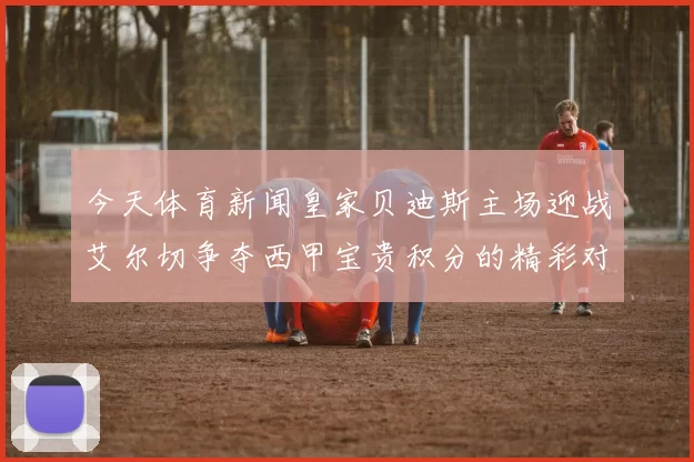 今天体育新闻皇家贝迪斯主场迎战艾尔切争夺西甲宝贵积分的精彩对决