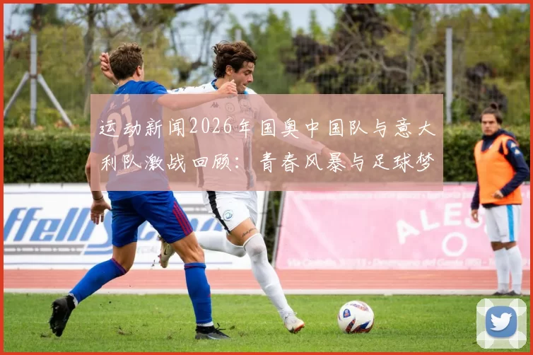 运动新闻2026年国奥中国队与意大利队激战回顾：青春风暴与足球梦想的碰撞