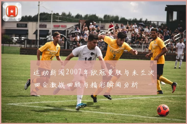 运动新闻2007年欧冠曼联与米兰次回合激战回顾与精彩瞬间分析