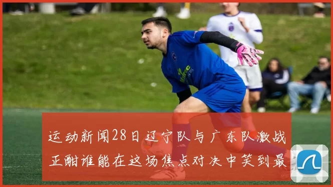 运动新闻28日辽宁队与广东队激战正酣谁能在这场焦点对决中笑到最后