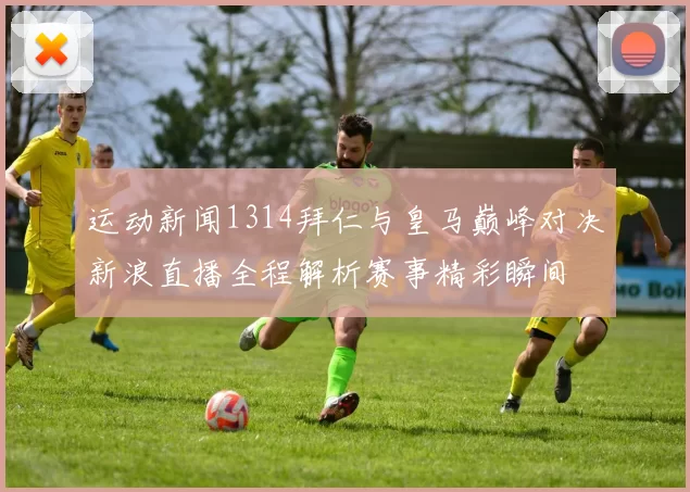 运动新闻1314拜仁与皇马巅峰对决新浪直播全程解析赛事精彩瞬间