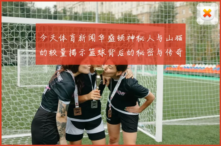 今天体育新闻华盛顿神秘人与山猫的较量揭示篮球背后的秘密与传奇
