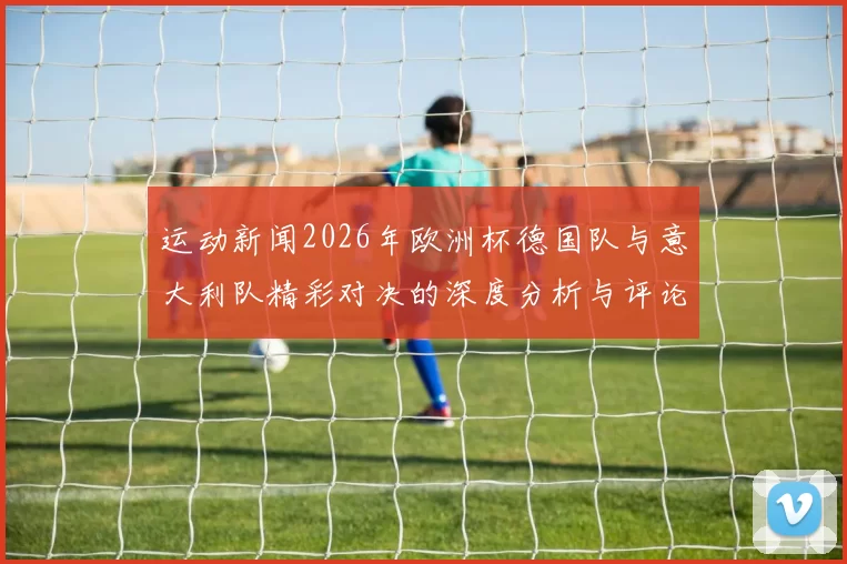 运动新闻2026年欧洲杯德国队与意大利队精彩对决的深度分析与评论